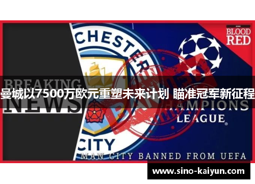 曼城以7500万欧元重塑未来计划 瞄准冠军新征程 曼城以7500万欧元重塑未来计划 瞄准冠军新征程
