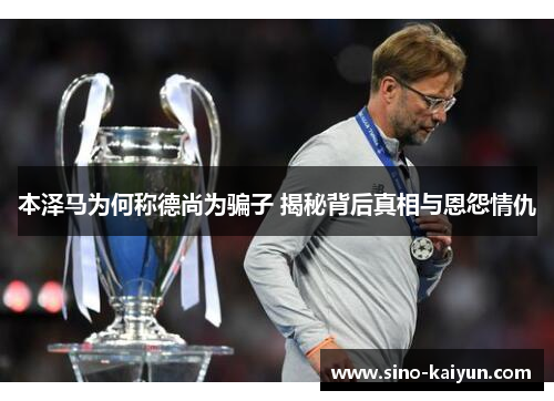 本泽马为何称德尚为骗子 揭秘背后真相与恩怨情仇 本泽马为何称德尚为骗子 揭秘背后真相与恩怨情仇