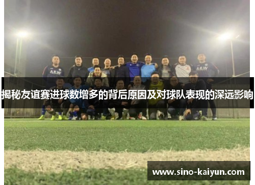 揭秘友谊赛进球数增多的背后原因及对球队表现的深远影响 揭秘友谊赛进球数增多的背后原因及对球队表现的深远影响