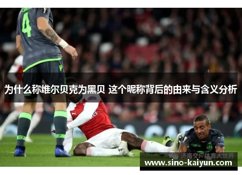 为什么称维尔贝克为黑贝 这个昵称背后的由来与含义分析 为什么称维尔贝克为黑贝 这个昵称背后的由来与含义分析