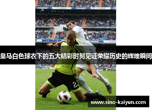 皇马白色球衣下的五大精彩时刻见证荣耀历史的辉煌瞬间