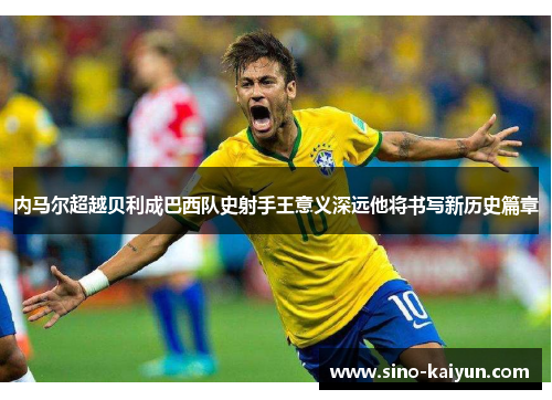 内马尔超越贝利成巴西队史射手王意义深远他将书写新历史篇章 内马尔超越贝利成巴西队史射手王意义深远他将书写新历史篇章