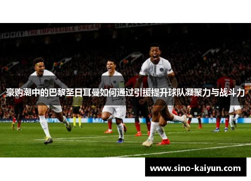 豪购潮中的巴黎圣日耳曼如何通过引援提升球队凝聚力与战斗力