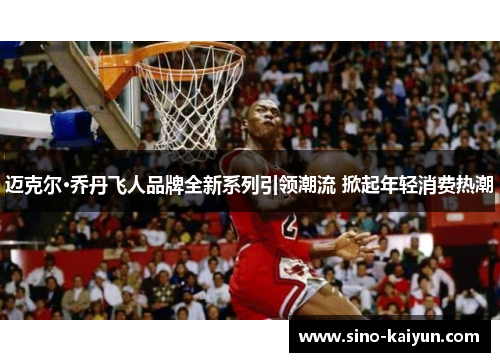 迈克尔·乔丹飞人品牌全新系列引领潮流 掀起年轻消费热潮