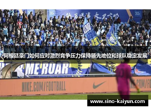 阿根廷豪门如何应对激烈竞争压力保持领先地位和球队稳定发展