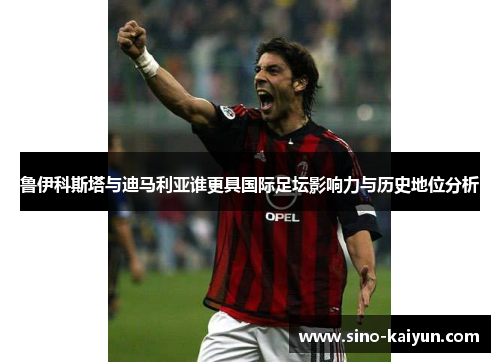 鲁伊科斯塔与迪马利亚谁更具国际足坛影响力与历史地位分析 鲁伊科斯塔与迪马利亚谁更具国际足坛影响力与历史地位分析