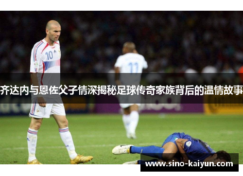 齐达内与恩佐父子情深揭秘足球传奇家族背后的温情故事