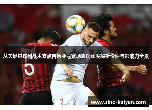 从关键进球到战术支点吉鲁亚冠赛场表现深度解析价值与影响力全景