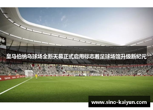 皇马伯纳乌球场全新天幕正式启用标志着足球场馆升级新纪元
